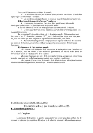 Sont considérés comme accidents de travail :
Les accidents survenus par le fait ou à l’occasion du travail sauf si la victime
a provoqué volontairement l’accident ;
Les accidents qui se produisent en cours de trajet d’aller et retour au travail.
II-Les formalités que doit effectuer l’employeur :
L’employeur doit déclarer l’accident dans les 48 heures à l’autorité
municipale ou locale ou à la gendarmerie ou au poste de police ;
L’ouvrier est tenu d’aviser son employeur de l’accident dans les 24 heures.
L’employeur doit verser une indemnité journalière à la victime pendant son
incapacité temporaire ;
Le montant de l’indemnité est égal à la ½ du salaire pour les 28 jours qui suivent
l’accident et aux 2/3 du salaire à partir du 29ème
jour. L’indemnité est payée aussi bien pour
les jours ouvrables que pour les jours de repos hebdomadaire et les jours fériés.
Au moment de la guérison, l’employeur doit déposer au bureau de l’autorité
qui a reçu la déclaration, un certificat médical indiquant les conséquences définitives de
l’accident.
III-Les rentes de l’accident de travail :
La victime de l’accident a droit à une rente, si après guérison ou consolidation
de la blessure, elle est atteinte d’une incapacité permanente du travail. Cette rente est
révisable en raison de l’état de santé de la victime.
Lorsque l’accident est suivi de la mort de la victime, une pension est servie au
conjoint survivant, aux orphelins et aux ascendants sous certaines conditions ;
La victime d’un accident de travail a droit à la fourniture, à la réparation et au
renouvellement des appareils de prothèse que l’accident rend nécessaire.
L’HYGIÈNE ET LA SÉCURITÉ DES SALARIÉS
Ce chapitre est régi par les articles 281 à 303.
I-Dispositions générales :
A-L’hygiène.
L’employeur doit veiller à ce que les locaux de travail soient tenus dans un bon état de
propreté et présenter les conditions d’hygiène et de salubrité nécessaire à la santé des salariés,
 