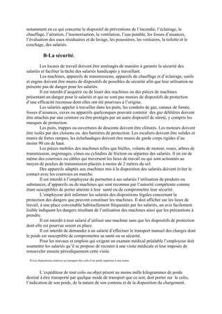 notamment en ce qui concerne le dispositif de préventions de l’incendie, l’éclairage, le
chauffage, l’aération, l’insonorisation, la ventilation, l’eau potable, les fosses d’aisances,
l’évaluation des eaux résiduaires et de lavage, les poussières, les vestiaires, la toilette et le
couchage, des salariés.
B-La sécurité.
Les locaux de travail doivent être aménagés de manière à garantir la sécurité des
salariés et faciliter la tâche des salariés handicapés y travaillant.
Les machines, appareils de transmissions, appareils de chauffage et d’éclairage, outils
et engins doivent être munis de dispositifs de possibles de sécurité afin que leur utilisation ne
présente pas de danger pour les salariés.
Il est interdit d’acquérir ou de louer des machines ou des pièces de machines
présentant un danger pour le salariés et qui ne sont pas munies de dispositifs de protection
d’une efficacité reconnue dont elles ont été pourvues à l’origine.
Les salariés appeler à travailler dans les puits, les conduits de gaz, canaux de fumée,
fosses d’aisances, cuves ou appareils quelconques pouvant contenir des gaz délétères doivent
être attachés par une ceinture ou être protégés par un autre dispositif de sûreté, y compris les
masques de protection.
Les puits, trappes ou ouvertures de descente doivent être clôturés. Les moteurs doivent
être isolés par des cloisons ou des barrières de protection. Les escaliers doivent être solides et
munis de fortes rampes, les échafaudages doivent être munis de garde corps rigides d’au
moins 90 cm de haut.
Les pièces mobiles des machines telles que bielles, volants de moteur, roues, arbres de
transmission, engrenages, cônes ou cylindres de friction ou séparées des salariés. Il en est de
même des courroies ou câbles qui traversent les lieux de travail ou qui sont actionnés au
moyen de poulies de transmission placées à moins de 2 mètres du sol.
Des appareils adaptés aux machines mis à la disposition des salariés doivent éviter le
contact avec les courroies en marche.
Il est interdit à l’employeur de permettre à ses salariés l’utilisation de produits ou
substances, d’appareils ou de machines qui sont reconnus par l’autorité compétente comme
étant susceptibles de porter atteinte à leur santé ou de compromettre leur sécurité.
L’employeur doit informer les salariés des dispositions légales concernant la
protection des dangers que peuvent constituer les machines. Il doit afficher sur les lieux de
travail, à une place convenable habituellement fréquentée par les salariés, un avis facilement
lisible indiquant les dangers résultant de l’utilisation des machines ainsi que les précautions à
prendre.
Il est interdit à tout salarié d’utiliser une machine sans que les dispositifs de protection
dont elle est pourvue soient en place.
Il est interdit de demander à un salarié d’effectuer le transport manuel des charges dont
le poids est susceptible de compromettre sa santé ou sa sécurité.
Pour les travaux et emplois qui exigent un examen médical préalable l’employeur doit
soumettre les salariés qu’il se propose de recruter à une visite médicale et leur imposés de
renouveler ensuite périodiquement cette visite.
II-Les dispositions relatives au transport des colis d’un poids supérieur à une tonne.
L’expéditeur de tout colis ou objet pèsent au moins mille kilogrammes de poids
destiné à être transporté par quelque mode de transport que ce soit, doit porter sur le colis,
l’indication de son poids, de la nature de son contenu et de la disposition du chargement.
 