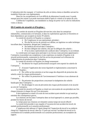 L’indication doit être marquée à l’extérieur du colis en lettres claires et durables suivant les
modalités fixées par voie réglementaire.
Dans les cas exceptionnels où il est difficile de déterminer le poids exact, le poids
marqué peut être estimé à un poids maximum établi d’après le volume et la nature du colis.
A défaut de l’expéditeur, son mandataire se charge de porter sur le colis les indications
visées ci dessus.
III-Comités de sécurité et d’hygiène :
Les comités de sécurité et d’hygiène doivent être crées dans les entreprises
industrielles, commerciales et d’artisanat, et dans les exploitations agricoles et forestières et
leurs dépendances qui occupent au moins 50 salariés.
Le comité de sécurité et d’hygiène se compose :
De l’employeur ou son représentant, président ;
Du chef de service de sécurité ou à défaut, un ingénieur ou cadre technique
travaillant dans l’entreprise, désigné par l’employeur ;
Du médecin du travail dans l’entreprise ;
De deux délégués des salariés, élus par les délégués des salariés ;
D’un ou deux représentants des syndicats dans l’entreprise, le cas échéant.
Le comité peut convoquer pour participer à ses travaux toute personne appartenant à
l’entreprise et possédant une compétence et une expérience en matière d’hygiène et de
sécurité professionnelle, notamment le chef du service du personnel ou le directeur de
l’administration de production dans l’entreprise.
Le comité de sécurité et d’hygiène est chargé notamment :
De détecter les risques professionnels auxquels sont exposés les salariés de
l’entreprise ;
d’assurer l’application des textes législatifs et réglementaires concernant la
sécurité et l’hygiène ;
De veiller au bon entretien et au bon usage des dispositifs de protection des
salariés contre les risques professionnels ;
De veiller à la protection de l’environnement à l’intérieur et aux alentours de
l’entreprise ;
De présenter des propositions concernant la réadaptation des salariés
handicapés dans l’entreprise ;
De développer le sens de prévention des risques professionnels et de sécurité
au sein de l’entreprise.
Le comité de sécurité et d’hygiène se réunit sur convocation de son président une fois
chaque trimestre et chaque fois qu’il est nécessaire.
Il doit également se réunir à la suite de tout accident ayant entraîné ou qui aurait pu
entraîner des conséquences graves.
Les réunions ont lieu dans l’entreprise dans un local approprié et, autant que possible,
pendant les heures de travail.
Le temps passé aux réunions est rémunéré comme temps de travail effectif.
Le comité doit procéder à une enquête à l’occasion de tout accident du travail, de
maladie professionnelle ou à caractère professionnel.
L’employeur doit adresser à l’agent chargé de l’inspection du travail et au médecin
chargé de l’inspection du travail, dans les 15 jours qui suivent l’accident du travail ou la
constatation de la maladie professionnelle ou à caractère professionnel, un exemplaire du
rapport.
 