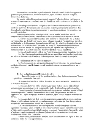 La compétence territoriale et professionnelle du service médical doit être approuvée
par le délégué préfectoral ou provincial du travail, après accord du médecin chargé de
l’inspection du travail.
Un service médical inter-entreprises doit accepter l’adhésion de tout établissement
relevant de sa compétence, sauf avis contraire du délégué préfectoral ou provincial chargé du
travail.
L’autorité gouvernementale chargée du travail fixe la durée minimum que le ou les
médecins du travail doivent consacrer aux salariés, en distinguant entre les entreprises dans
lesquelles les salariés ne risquent aucun danger et les entreprises devant être soumises à un
contrôle particulier.
Les entreprise soumises à l’obligation de crée un service médical du travail
indépendant doivent disposer d’un médecin du travail durant toutes les heures du travail.
Le service médical indépendant ou inter-entreprises est administré par le chef du
service médical qui doit adresser chaque année à l’agent chargé de l’inspection du travail, au
médecin chargé de l’inspection du travail et aux délégués des salariés et, le cas échéant, aux
représentants des syndicats dans l’entreprise ou, lorsqu’il s’agit des entreprises minières
soumises au statut minier, aux délégués de sécurité, un rapport sur l’organisation, le
fonctionnement et la gestion financière du service pendant l’année précédente.
Le modèle dudit rapport est fixé par l’autorité gouvernementale chargée du travail.
Les frais d’organisation et de contrôle du service médical ainsi que la rémunération
du médecin du travail sont à la charge de l’entreprise ou du service médical entreprise.
II- Fonctionnement des services médicaux :
Le fonctionnement des services médicaux du travail est assuré par un ou plusieurs
médecins dénommés « médecins du travail » qui doivent exercer personnellement leurs
fonctions.
III- Les obligations des médecins du travail :
Les médecins du travail doivent être titulaires d’un diplôme attestant qu’ils sont
spécialistes en médecine du travail.
Ils doivent être inscrits au tableau de l’ordre des médecins et avoir l’autorisation
d’exercer la médecine.
Le médecin du travail est lié à l’employeur ou au chef du service médical inter-
entreprises par un contrat de travail respectant les règles de déontologie professionnelle.
Toute mesure disciplinaire envisagée par l’employeur ou le chef du service médical
inter-entreprises à l’encontre du médecin du travail, doit être prononcée par décision
approuvée par l’agent chargé de l’inspection du travail, après avis du médecin inspecteur du
travail.
Le médecin du travail doit, en toutes circonstances, accomplir sa mission en toute
liberté et indépendance, que ce soit envers l’employeur ou les salariés. Il ne doit prendre en
compte que les considérations dictées par sa profession.
Les services médicaux du travail indépendants ou inter-entreprises doivent
également s’assurer, à temps complet, le concours d’assistants sociaux ou infirmiers diplômés
d’Etat ayant reçu, conformément à la législation en vigueur, l’autorisation d’exercer les actes
d’assistance médicale et dont le nombre est fixé par voie réglementaire en fonction de
l’effectif des salariés dans l’entreprise.
Un service de garde-médicale doit être assuré conformément aux règles et dans les
conditions fixées par voie réglementaire.
 