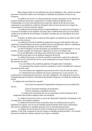Dans chaque atelier où sont effectués des travaux dangereux, deux salariés au moins
recevront l’instruction relative aux techniques et méthodes des premiers secours en cas
d’urgence.
Le médecin du travail a un rôle préventif qui consiste à procéder sur les salariés aux
examens médicaux nécessaires, notamment à l’examen médical d’aptitude lors de
l’embauchage et à éviter toute altération de la santé des salariés du fait de leur travail,
notamment en surveillant les conditions d’hygiène dans les lieux de travail, les risques de
contamination et l’état de santé des salariés.
Le médecin du travail peut donner exceptionnellement, ses soins en cas d’urgence, à
l’occasion d’accidents ou de maladies survenues dans l’établissement ainsi qu’à tout salarié
victime d’un accident de travail lorsque l’accident n’entraîne pas une interruption du travail
du salarié.
Toutefois, la liberté pour le salarié de faire appel à un médecin de son choix ne doit
en aucun cas être entravée.
Le médecin du travail est habilité à proposer des mesures individuelles telles que
mutations ou transformation de postes, justifiées par des considérations relatives, notamment,
à l’âge, à la résistance physique ou à l’état de santé des salariés.
Le chef d’entreprise est tenu de prendre en considération ces propositions et, en cas
de refus, de faire connaître les motifs qui s’opposent à ce qu’il y soit donné suite.
En cas de difficultés ou de désaccord, la décision est prise par l’agent chargé de
l’inspection du travail après avis du médecin inspecteur du travail.
Le médecin du travail a un rôle de conseiller en particulier, auprès de la direction,
des chefs de service et de chef du service social, notamment en ce qui concerne l’application
des mesures suivantes :
• La surveillance des conditions générales d’hygiène dans l’entreprise ;
• La protection des salariés contre les accidents et contre l’ensemble des nuisances
qui menacent leur santé ;
• La surveillance de l’adaptation du poste de travail à l’état de santé du salarié ;
• L’amélioration des conditions de travail, notamment en ce qui concerne les
constructions et aménagements nouveaux, ainsi que l’adaptation des techniques de travail à
l’aptitude physique du salarié, l’élimination des produits dangereux et l’étude des rythmes du
travail.
Le médecin du travail doit être consulté :
1.Sur toutes les questions d’organisation technique du service médical du
travail ;
2.Sur les nouvelles techniques de production ;
3.Sur les substances et produits nouveaux.
Le médecin du travail doit être mis au courant par le chef d’entreprise de la
composition des produits employés dans son entreprise.
Le médecin du travail est tenu au secret des dispositifs industriels et techniques et de
la composition des produits employés.
Le médecin du travail est tenu de déclarer, dans les conditions prévues par la
législation en vigueur, tous les cas de maladies professionnelles dont il aura connaissance
ainsi que les symptômes ou maladies pouvant avoir un caractère professionnel.
Le médecin du travail tient une fiche d’entreprise qu’il actualise de manière
régulière. Cette fiche comprend la liste des risques et maladies professionnelles, s’ils existent,
ainsi que le nombre de salariés exposés à ces risques et maladies.
 
