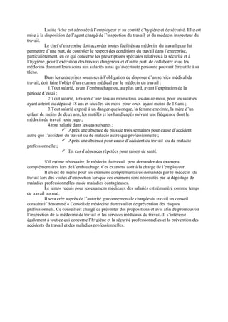 Ladite fiche est adressée à l’employeur et au comité d’hygiène et de sécurité. Elle est
mise à la disposition de l’agent chargé de l’inspection du travail et du médecin inspecteur du
travail.
Le chef d’entreprise doit accorder toutes facilités au médecin du travail pour lui
permettre d’une part, de contrôler le respect des conditions du travail dans l’entreprise,
particulièrement, en ce qui concerne les prescriptions spéciales relatives à la sécurité et à
l’hygiène, pour l’exécution des travaux dangereux et d’autre part, de collaborer avec les
médecins donnant leurs soins aux salariés ainsi qu’avec toute personne pouvant être utile à sa
tâche.
Dans les entreprises soumises à l’obligation de disposer d’un service médical du
travail, doit faire l’objet d’un examen médical par le médecin du travail :
1.Tout salarié, avant l’embauchage ou, au plus tard, avant l’expiration de la
période d’essai ;
2.Tout salarié, à raison d’une fois au moins tous les douze mois, pour les salariés
ayant atteint ou dépassé 18 ans et tous les six mois pour ceux ayant moins de 18 ans ;
3.Tout salarié exposé à un danger quelconque, la femme enceinte, la mère d’un
enfant de moins de deux ans, les mutilés et les handicapés suivant une fréquence dont le
médecin du travail reste juge ;
4.tout salarié dans les cas suivants :
Après une absence de plus de trois semaines pour cause d’accident
autre que l’accident du travail ou de maladie autre que professionnelle ;
Après une absence pour cause d’accident du travail ou de maladie
professionnelle ;
En cas d’absences répétées pour raison de santé.
S’il estime nécessaire, le médecin du travail peut demander des examens
complémentaires lors de l’embauchage. Ces examens sont à la charge de l’employeur.
Il en est de même pour les examens complémentaires demandés par le médecin du
travail lors des visites d’inspection lorsque ces examens sont nécessités par le dépistage de
maladies professionnelles ou de maladies contagieuses.
Le temps requis pour les examens médicaux des salariés est rémunéré comme temps
de travail normal.
Il sera crée auprès de l’autorité gouvernementale chargée du travail un conseil
consultatif dénommé « Conseil de médecine du travail et de prévention des risques
professionnels. Ce conseil est chargé de présenter des propositions et avis afin de promouvoir
l’inspection de la médecine de travail et les services médicaux du travail. Il s’intéresse
également à tout ce qui concerne l’hygiène et la sécurité professionnelles et la prévention des
accidents du travail et des maladies professionnelles.
 