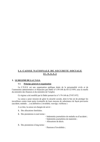 L A C A I S S E N A T I O N A L E D E S E C U R I T E S O C I A L E
(C .N .S .S .)
I. LE REGIME DE LA C.N.S.S.
1.1. Principe général et organisation
La C.N.S.S. est une organisation publique dotée de la personnalité civile et de
l’autonomie administrative et financière par Dahir n°1-59-148 du 03/12/1959, sous la tutelle
du ministère des finances et du ministère de l’emploi.
Ce régime a été modifié par le Dahir portant loi n°1-79-148 du 27/07/1972.
La caisse a pour mission de gérer la sécurité sociale, dont le but est de protéger les
travailleurs contre toute perte éventuelle de leurs moyens de subsistance de façon provisoire
(accident, maladie …) ou définitive ( invalidité, veuvage, vieillesse )
A ce titre, la caisse est chargée de servir :
1. Des allocations familiales.
2. Des prestations à court terme :
- Indemnités journalières de maladie ou d’accident ;
- Indemnités journalières de maternité ;
- Allocations de décès.
3. Des prestations à long terme :
- Pensions d’invalidités ;
 