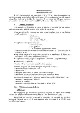 - Pensions de vieillesse ;
- Pensions de survivants.
Il faut cependant savoir que les ressources de la C.N.S.S. sont constituées presque
exclusivement par les cotisations et les prélèvements. Elle peut néanmoins recevoir des dons
et des legs ainsi que les intérêts des placements de ses ressources. Elle peut également
recevoir des avances et des subventions de l’Etat et des autres collectivités publiques.
1.2. Champ d’application
Sont obligatoirement assujettis au régime de sécurité sociale quelle que soit la nature
de leur rémunération, la forme, la nature ou la validité de leur contrat :
• Les apprentis et les personnes des deux sexes travaillant pour un ou plusieurs
employeur(s) dans :
- L’industrie ;
- Le commerce ;
- Les professions libérales.
• Les personnes occupées au service :
- D’une association ;
- D’un syndicat ;
- D’un groupement quelque soit sa nature.
• Les agents non titulaires des établissements non affiliés à la Caisse marocaine de
Retraite (C.M.R.)
• Les agents contractuels, temporaires, journaliers et occasionnels de l’Etat, des
collectivités locales et des établissements publics.
• Les personnes employées par les propriétaires d’immeuble à usage d’habitation.
• Les marins et les pêcheurs.
• Les travailleurs occupés dans les exploitations agricoles.
Certaines catégories sont exclues du régime obligatoire, il s’agit :
- Des fonctionnaires titulaires de l’Etat ;
- Des militaires ;
- Des agents bénéficiant d’un contrat d’assistance technique ;
- Des salariés couverts par des statuts particuliers des services publics.
Détermination par Décret des conditions particulières d’application du Dahir, il s’agit :
- Des salariés des entreprises artisanales ;
- Des gens de maisons ;
- Des travailleurs temporaires ou occasionnels du secteur privé.
1.3. Affiliation et immatriculation
♦ Affiliation :
Les employeurs qui occupent des personnes assujetties au régime de la sécurité
sociale, sont obligatoirement tenus de faire procéder à leur affiliation à la C.N.S.S..
Les affiliés sont tenus de mentionner le numéro de leur affiliation sur tous leurs
documents (factures, lettres …) Ils sont également tenus de signaler à la C.N.S.S. toute
modification concernant :
 