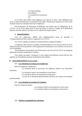 - Le statut juridique ;
- Son adresse ;
- La cessation de son activité ;
- Etc.
La C.N.S.S. peut affilier tout employeur qui omet de le faire. Cette affiliation peut
avoir un effet rétroactif pour une période d’une année. Période pour laquelle la C.N.S.S. peut
réclamer toutes les cotisations dues par l’employeur.
Des formulaires de déclaration d’affiliation sont fournis par les délégations de la
C.N.S.S.. Il en est de même pour la liste des pièces à fournir à l’appui de la déclaration
(patente, liste des salariés, leur état civil et 2 photos de chaque salarié)
♦ Immatriculation :
Tous les employeurs affiliés sont obligatoirement tenus de procéder à
l’immatriculation de leurs salariés et apprentis à la C.N.S.S..
La C.N.S.S. attribue un numéro d’immatriculation à chaque travailleur.
L’employeur doit inscrire ce numéro d’immatriculation sur la carte de travail et sur le
bulletin de paie de son personnel. Il doit également le mentionner sur le certificat de travail en
cas de séparation.
Les formulaires d’inscription sont fournis par les services de la C.N.S.S. qui indiquent
également les pièces justificatives à fournir.
Tout salarié qui quitte l’entreprise, et tout salarié nouvellement recruté doivent être
signalés sur le bordereau mensuel de déclaration des salariés.
II. LES COTISATIONS A LA C.N.S.S.
2.1. Les cotisations à la charge de l’employeur
Sont à la charge de l’employeur :
- La cotisation pour la couverture des dépenses relatives aux allocations
familiales ;
- La cotisation relative aux prestations à court terme ;
- La cotisation relative aux prestations à long terme ;
- La taxe de la formation professionnelle destinée aux centres de formation
professionnelle.
2.2. Les cotisations à la charge de l’employé
Sont à la charge du salarié :
- La cotisation relative aux prestations à court terme ;
- La cotisation relative aux prestations à long terme ;
2.3. Tableau récapitulatif des cotisations
 