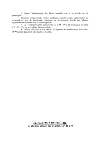 Depuis l’indépendance, des dahirs essentiels pour la vie sociale ont été
promulgués :
Syndicats professionnels, services médicaux, sécurité sociale, représentation du
personnel au sein de l’entreprise, indemnité de licenciement, échelle des salaires,
réglementation du travail dans le secteur agricole.
Le 11 septembre 2003 une nouvelle loi n° 65 – 99 a été promulguée par dahir
n° 1 – 03 – 194 qui sera utilisée dans ce module.
Bulletin officiel du 6 mai 2004 n° 5210 portant des modifications de la loi n°
65-99 qui sera également utilisé dans ce module..
LE CONTRAT DE TRAVAIL
Ce chapitre est régi par les articles n° 15 à 73
 