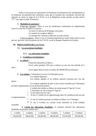 Enfin et sous peine de majorations, le bordereau de déclaration des rémunérations et
le bordereau de paiement des cotisations, ainsi que le montant des cotisations, doivent être
adressés ou remis au siège de la C.N.S.S. ou à la délégation la plus proche, au plus tard le
15ème
jour après la date d’émission.
♦ Modalités de paiement :
• Soit par virement : Dans ce cas, les bordereaux contiennent un emplacement
réservé à cette fin. Il suffit d’y inscrire :
- Le nom et l’adresse de la banque concernée ;
- Le numéro de compte à débiter ;
- Le montant du virement à effectuer en toutes lettres.
• Soit en espèces : Dans ce cas, le montant mentionné en toutes lettres dans la case
prévue, doit être versé au guichet de la C.N.S.S. ou de la Banque Populaire de la place.
III. PRESTATIONS DE LA C.N.S.S.
3.1. Les prestations familiales
3.1.1. Les allocations familiales
♦ Conditions d’attributions :
1. Le salarié :
-Il doit être domicilié au Maroc ;
-Avoir cotisé pendant 108 jours continus ou non sur une période de 6
mois ;
-Avoir gagné dans le mois un salaire de 500,00 DH au minimum.
2. Les enfants : l’allocation est servie à l’allocataire pour :
- Les enfants légitimes ;
- Les enfants adoptés et les enfants naturels reconnus par l’un des
époux ;
- Les enfants orphelins du père et de la mère recueillie par l’allocataire
de façon réglementaire ou sur décision de justice ;
- L’enfant doit résider au Maroc au moins jusqu’à l’âge de 12 ans ;
- L’allocation est servie jusqu’à l’âge de :
12 ans (dans tous les cas) ;
18 ans si l’enfant est en apprentissage dans les conditions prévues par
la réglementation ;
21 ans si l’enfant poursuit ses études au Maroc ou à l’étranger ;
21 ans si l’enfant est victime d’une infirmité ou d’une maladie
incurable.
♦ Calcul des allocations familiales : le montant mensuel des allocations
familiales se présente comme suit :
1 enfant 2 enfants 3 enfants 4 enfants 5 enfants 6 enfants
150,00 DH 300,00 DH 450,00 DH 486,00 DH 522,00 DH 558,00 DH
 