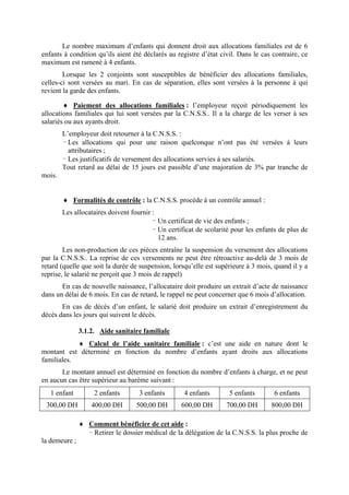 Le nombre maximum d’enfants qui donnent droit aux allocations familiales est de 6
enfants à condition qu’ils aient été déclarés au registre d’état civil. Dans le cas contraire, ce
maximum est ramené à 4 enfants.
Lorsque les 2 conjoints sont susceptibles de bénéficier des allocations familiales,
celles-ci sont versées au mari. En cas de séparation, elles sont versées à la personne à qui
revient la garde des enfants.
♦ Paiement des allocations familiales : l’employeur reçoit périodiquement les
allocations familiales qui lui sont versées par la C.N.S.S.. Il a la charge de les verser à ses
salariés ou aux ayants droit.
L’employeur doit retourner à la C.N.S.S. :
- Les allocations qui pour une raison quelconque n’ont pas été versées à leurs
attributaires ;
- Les justificatifs de versement des allocations servies à ses salariés.
Tout retard au délai de 15 jours est passible d’une majoration de 3% par tranche de
mois.
♦ Formalités de contrôle : la C.N.S.S. procède à un contrôle annuel :
Les allocataires doivent fournir :
- Un certificat de vie des enfants ;
- Un certificat de scolarité pour les enfants de plus de
12 ans.
Les non-production de ces pièces entraîne la suspension du versement des allocations
par la C.N.S.S.. La reprise de ces versements ne peut être rétroactive au-delà de 3 mois de
retard (quelle que soit la durée de suspension, lorsqu’elle est supérieure à 3 mois, quand il y a
reprise, le salarié ne perçoit que 3 mois de rappel)
En cas de nouvelle naissance, l’allocataire doit produire un extrait d’acte de naissance
dans un délai de 6 mois. En cas de retard, le rappel ne peut concerner que 6 mois d’allocation.
En cas de décès d’un enfant, le salarié doit produire un extrait d’enregistrement du
décès dans les jours qui suivent le décès.
3.1.2. Aide sanitaire familiale
♦ Calcul de l’aide sanitaire familiale : c’est une aide en nature dont le
montant est déterminé en fonction du nombre d’enfants ayant droits aux allocations
familiales.
Le montant annuel est déterminé en fonction du nombre d’enfants à charge, et ne peut
en aucun cas être supérieur au barème suivant :
1 enfant 2 enfants 3 enfants 4 enfants 5 enfants 6 enfants
300,00 DH 400,00 DH 500,00 DH 600,00 DH 700,00 DH 800,00 DH
♦ Comment bénéficier de cet aide :
- Retirer le dossier médical de la délégation de la C.N.S.S. la plus proche de
la demeure ;
 