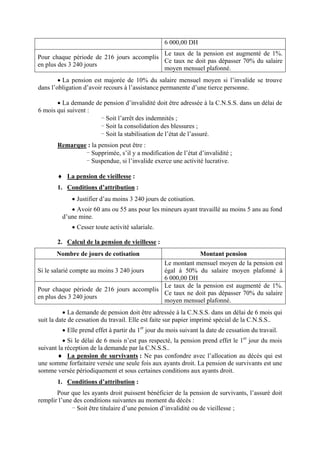 6 000,00 DH
Pour chaque période de 216 jours accomplis
en plus des 3 240 jours
Le taux de la pension est augmenté de 1%.
Ce taux ne doit pas dépasser 70% du salaire
moyen mensuel plafonné.
• La pension est majorée de 10% du salaire mensuel moyen si l’invalide se trouve
dans l’obligation d’avoir recours à l’assistance permanente d’une tierce personne.
• La demande de pension d’invalidité doit être adressée à la C.N.S.S. dans un délai de
6 mois qui suivent :
- Soit l’arrêt des indemnités ;
- Soit la consolidation des blessures ;
- Soit la stabilisation de l’état de l’assuré.
Remarque : la pension peut être :
- Supprimée, s’il y a modification de l’état d’invalidité ;
- Suspendue, si l’invalide exerce une activité lucrative.
♦ La pension de vieillesse :
1. Conditions d’attribution :
• Justifier d’au moins 3 240 jours de cotisation.
• Avoir 60 ans ou 55 ans pour les mineurs ayant travaillé au moins 5 ans au fond
d’une mine.
• Cesser toute activité salariale.
2. Calcul de la pension de vieillesse :
Nombre de jours de cotisation Montant pension
Si le salarié compte au moins 3 240 jours
Le montant mensuel moyen de la pension est
égal à 50% du salaire moyen plafonné à
6 000,00 DH
Pour chaque période de 216 jours accomplis
en plus des 3 240 jours
Le taux de la pension est augmenté de 1%.
Ce taux ne doit pas dépasser 70% du salaire
moyen mensuel plafonné.
• La demande de pension doit être adressée à la C.N.S.S. dans un délai de 6 mois qui
suit la date de cessation du travail. Elle est faite sur papier imprimé spécial de la C.N.S.S..
• Elle prend effet à partir du 1er
jour du mois suivant la date de cessation du travail.
• Si le délai de 6 mois n’est pas respecté, la pension prend effet le 1er
jour du mois
suivant la réception de la demande par la C.N.S.S..
♦ La pension de survivants : Ne pas confondre avec l’allocation au décès qui est
une somme forfaitaire versée une seule fois aux ayants droit. La pension de survivants est une
somme versée périodiquement et sous certaines conditions aux ayants droit.
1. Conditions d’attribution :
Pour que les ayants droit puissent bénéficier de la pension de survivants, l’assuré doit
remplir l’une des conditions suivantes au moment du décès :
- Soit être titulaire d’une pension d’invalidité ou de vieillesse ;
 