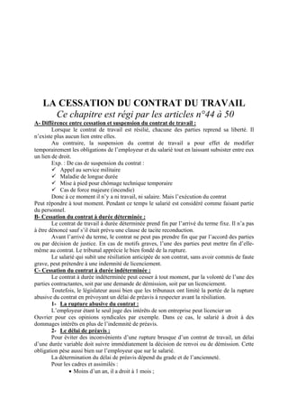 LA CESSATION DU CONTRAT DU TRAVAIL
Ce chapitre est régi par les articles n°44 à 50
A- Différence entre cessation et suspension du contrat de travail :
Lorsque le contrat de travail est résilié, chacune des parties reprend sa liberté. Il
n’existe plus aucun lien entre elles.
Au contraire, la suspension du contrat de travail a pour effet de modifier
temporairement les obligations de l’employeur et du salarié tout en laissant subsister entre eux
un lien de droit.
Exp. : De cas de suspension du contrat :
Appel au service militaire
Maladie de longue durée
Mise à pied pour chômage technique temporaire
Cas de force majeure (incendie)
Donc à ce moment il n’y a ni travail, ni salaire. Mais l’exécution du contrat
Peut répondre à tout moment. Pendant ce temps le salarié est considéré comme faisant partie
du personnel.
B- Cessation du contrat à durée déterminée :
Le contrat de travail à durée déterminée prend fin par l’arrivé du terme fixe. Il n’a pas
à être dénoncé sauf s’il était prévu une clause de tacite reconduction.
Avant l’arrivé du terme, le contrat ne peut pas prendre fin que par l’accord des parties
ou par décision de justice. En cas de motifs graves, l’une des parties peut mettre fin d’elle-
même au contrat. Le tribunal apprécie le bien fondé de la rupture.
Le salarié qui subit une résiliation anticipée de son contrat, sans avoir commis de faute
grave, peut prétendre à une indemnité de licenciement.
C- Cessation du contrat à durée indéterminée :
Le contrat à durée indéterminée peut cesser à tout moment, par la volonté de l’une des
parties contractantes, soit par une demande de démission, soit par un licenciement.
Toutefois, le législateur aussi bien que les tribunaux ont limité la portée de la rupture
abusive du contrat en prévoyant un délai de préavis à respecter avant la résiliation.
1- La rupture abusive du contrat :
L’employeur étant le seul juge des intérêts de son entreprise peut licencier un
Ouvrier pour ces opinions syndicales par exemple. Dans ce cas, le salarié à droit à des
dommages intérêts en plus de l’indemnité de préavis.
2- Le délai de préavis :
Pour éviter des inconvénients d’une rupture brusque d’un contrat de travail, un délai
d’une durée variable doit suivre immédiatement la décision de renvoi ou de démission. Cette
obligation pèse aussi bien sur l’employeur que sur le salarié.
La détermination du délai de préavis dépend du grade et de l’ancienneté.
Pour les cadres et assimilés :
• Moins d’un an, il a droit à 1 mois ;
 