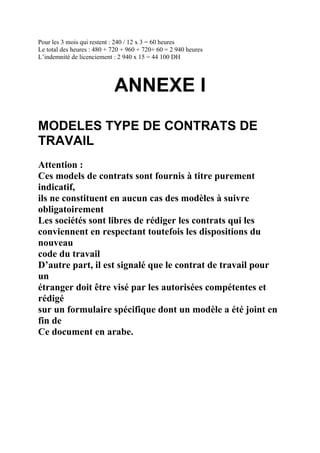 Pour les 3 mois qui restent : 240 / 12 x 3 = 60 heures
Le total des heures : 480 + 720 + 960 + 720+ 60 = 2 940 heures
L’indemnité de licenciement : 2 940 x 15 = 44 100 DH
ANNEXE I
MODELES TYPE DE CONTRATS DE
TRAVAIL
Attention :
Ces models de contrats sont fournis à titre purement
indicatif,
ils ne constituent en aucun cas des modèles à suivre
obligatoirement
Les sociétés sont libres de rédiger les contrats qui les
conviennent en respectant toutefois les dispositions du
nouveau
code du travail
D’autre part, il est signalé que le contrat de travail pour
un
étranger doit être visé par les autorisées compétentes et
rédigé
sur un formulaire spécifique dont un modèle a été joint en
fin de
Ce document en arabe.
 