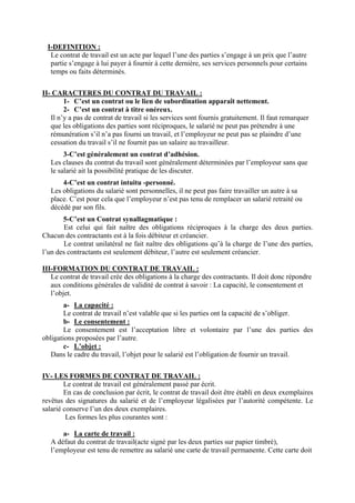 I-DEFINITION :
Le contrat de travail est un acte par lequel l’une des parties s’engage à un prix que l’autre
partie s’engage à lui payer à fournir à cette dernière, ses services personnels pour certains
temps ou faits déterminés.
II- CARACTERES DU CONTRAT DU TRAVAIL :
1- C’est un contrat ou le lien de subordination apparaît nettement.
2- C’est un contrat à titre onéreux.
Il n’y a pas de contrat de travail si les services sont fournis gratuitement. Il faut remarquer
que les obligations des parties sont réciproques, le salarié ne peut pas prétendre à une
rémunération s’il n’a pas fourni un travail, et l’employeur ne peut pas se plaindre d’une
cessation du travail s’il ne fournit pas un salaire au travailleur.
3-C’est généralement un contrat d’adhésion.
Les clauses du contrat du travail sont généralement déterminées par l’employeur sans que
le salarié ait la possibilité pratique de les discuter.
4-C’est un contrat intuitu -personné.
Les obligations du salarié sont personnelles, il ne peut pas faire travailler un autre à sa
place. C’est pour cela que l’employeur n’est pas tenu de remplacer un salarié retraité ou
décédé par son fils.
5-C’est un Contrat synallagmatique :
Est celui qui fait naître des obligations réciproques à la charge des deux parties.
Chacun des contractants est à la fois débiteur et créancier.
Le contrat unilatéral ne fait naître des obligations qu’à la charge de l’une des parties,
l’un des contractants est seulement débiteur, l’autre est seulement créancier.
III-FORMATION DU CONTRAT DE TRAVAIL :
Le contrat de travail crée des obligations à la charge des contractants. Il doit donc répondre
aux conditions générales de validité de contrat à savoir : La capacité, le consentement et
l’objet.
a- La capacité :
Le contrat de travail n’est valable que si les parties ont la capacité de s’obliger.
b- Le consentement :
Le consentement est l’acceptation libre et volontaire par l’une des parties des
obligations proposées par l’autre.
c- L’objet :
Dans le cadre du travail, l’objet pour le salarié est l’obligation de fournir un travail.
IV- LES FORMES DE CONTRAT DE TRAVAIL :
Le contrat de travail est généralement passé par écrit.
En cas de conclusion par écrit, le contrat de travail doit être établi en deux exemplaires
revêtus des signatures du salarié et de l’employeur légalisées par l’autorité compétente. Le
salarié conserve l’un des deux exemplaires.
Les formes les plus courantes sont :
a- La carte de travail :
A défaut du contrat de travail(acte signé par les deux parties sur papier timbré),
l’employeur est tenu de remettre au salarié une carte de travail permanente. Cette carte doit
 