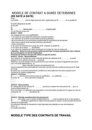 MODELE DE CONTRAT A DUREE DETERMINEE
(DE DATE A DATE)
Entre
La Société ………… dont le siège social est situé, représentée par M. ………… en sa qualité de
………………
Ci-après désignée la Société.
d’une part
Et
M. …………… demeurant ………………… d’autre part
Il a eu convenu ce qui suit.
Article 1 : Motif
Cet engagement est conclu (préciser) :
1- En raison de l’accroissement temporaire d’activité résultant :
• de l’exécution de la tâche occasionnelle suivante [à préciser]
• de la survenance d’une commande exceptionnelle [à l’exportation] de [à préciser]
• des travaux urgents de [à préciser] destinés à [à préciser]
• Autre [ à préciser ]
2- En raison de l’absence pour cause de, de M., employé en qualité de ………
3- En raison de la saison …… [à préciser]
4- en raison du caractère par nature temporaire de l’emploi de, dans le secteur de ……
( Attention : Seuls les trois premiers motifs peuvent être invoqués actuellement, dans l’attente
de la promulgation du décret d’application
Précisant les secteurs qui peuvent utiliser ce type de contrat.
Article 2 : Durée – Renouvellement
Sous réserve du résultat de la visite médicale décidant de l’aptitude de M. …………… au poste
proposé et d’une période d’essai de … de travail
Effectif au cours de laquelle il pourra prendre fin à tout moment, le présent engagement est conclu
pour une durée déterminée du.. au
…………………, Date à laquelle il prendra automatiquement fin.
Il pourra cependant être éventuellement renouvelé une fois dans les conditions prévues par le Code
du travail.
En pareil cas, un avenant précisant les conditions du renouvellement sera alors proposé avant
l’échéance du présent engagement.
Article 3 : Fonctions
M. ………… exercera les fonctions d’avec la qualification … au coefficient …………
À ce titre, M. ……… sera notamment chargé de :
– ........
– ........
– ........
Article 4 : Rémunération
En contrepartie de son activité, M. …………… percevra un salaire fixe mensuel brut de … pour un
horaire hebdomadaire de …
Pour information, en application des dispositions conventionnelles actuellement en vigueur au sein de
l’entreprise, M. …………… bénéficiera de :
– ........
– ........
Article 5 : Retraite complémentaire [et prévoyance]
M. ……… sera affilié, pour la retraite complémentaire à …… [ nom et adresse de la ou des caisses ]
M. …………… bénéficiera également du régime de prévoyance en vigueur souscrit auprès de [nom et
adresse de l’organisme]
La quote-part salariale de cotisations à ce[s] régime[s] sera prélevée sur ses rémunérations.
Fait à, Le …………
En double exemplaire
MODELE TYPE DES CONTRATS DE TRAVAIL
 