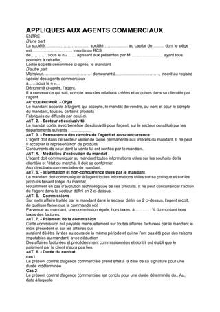 APPLIQUES AUX AGENTS COMMERCIAUX
ENTRE
D'une part
La société…………………………… société……………… au capital de……… dont le siège
est………………………… inscrite au RCS
de………… sous le n o …… agissant aux présentes par M…………………… ayant tous
pouvoirs à cet effet,
Ladite société dénommée ci-après, le mandant
D'autre part
Monsieur……………………………… demeurant à…………………………… inscrit au registre
spécial des agents commerciaux
à……sous le n o …
Dénommé ci-après, l'agent.
II a convenu ce qui suit, compte tenu des relations créées et acquises dans sa clientèle par
l'agent
ARTICLE PREMIER. - Objet
Le mandant accorde à l'agent, qui accepte, le mandat de vendre, au nom et pour le compte
du mandant, tous ou certains produits
Fabriqués ou diffusés par celui-ci.
ART. 2. - Secteur et exclusivité
Le mandat porte, avec bénéfice d'exclusivité pour l'agent, sur le secteur constitué par les
départements suivants : ……………
ART. 3. - Permanence des devoirs de l'agent et non-concurrence
L'agent doit dans ce secteur veiller de façon permanente aux intérêts du mandant. II ne peut
y accepter la représentation de produits
Concurrents de ceux dont la vente lui est confiée par le mandant.
ART. 4. - Modalités d'exécution du mandat
L'agent doit communiquer au mandant toutes informations utiles sur les souhaits de la
clientèle et l'état du marché. II doit se conformer
Aux directives commerciales du mandant.
ART. 5. - Information et non-concurrence dues par le mandant
Le mandant doit communiquer à l'agent toutes informations utiles sur sa politique et sur les
produits faisant l'objet du mandat,
Notamment en cas d'évolution technologique de ces produits. II ne peut concurrencer l'action
de l'agent dans le secteur défini en 2 ci-dessus.
ART. 6. - Commissions
Sur toute affaire traitée par le mandant dans le secteur défini en 2 ci-dessus, l'agent reçoit,
de quelque façon que la commande soit
Parvenue au mandant, une commission égale, hors taxes, à………… % du montant hors
taxes des factures.
ART. 7. - Paiement de la commission
Cette commission est payable mensuellement sur toutes affaires facturées par le mandant le
mois précédent et sur les affaires qui
auraient dû être livrées au cours de la même période et qui ne l'ont pas été pour des raisons
imputables au mandant, avec déduction
Des affaires facturées et précédemment commissionnées et dont il est établi que le
paiement par le client n'aura pas lieu.
ART. 8. - Durée du contrat
cas1
Le présent contrat d'agence commerciale prend effet à la date de sa signature pour une
durée indéterminée
Cas 2
Le présent contrat d'agence commerciale est conclu pour une durée déterminée du.. Au,
date à laquelle
 