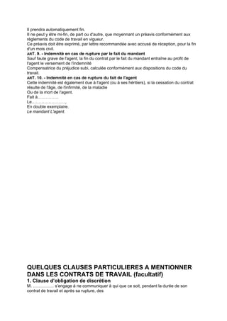 Il prendra automatiquement fin.
II ne peut y être mi-fin, de part ou d'autre, que moyennant un préavis conformément aux
règlements du code de travail en vigueur.
Ce préavis doit être exprimé, par lettre recommandée avec accusé de réception, pour la fin
d'un mois civil.
ART. 9. - Indemnité en cas de rupture par le fait du mandant
Sauf faute grave de l'agent, la fin du contrat par le fait du mandant entraîne au profit de
l'agent le versement de l'indemnité
Compensatrice du préjudice subi, calculée conformément aux dispositions du code du
travail.
ART. 10. - Indemnité en cas de rupture du fait de l'agent
Cette indemnité est également due à l'agent (ou à ses héritiers), si la cessation du contrat
résulte de l'âge, de l'infirmité, de la maladie
Ou de la mort de l'agent.
Fait à……………
Le……………………,
En double exemplaire.
Le mandant L'agent.
QUELQUES CLAUSES PARTICULIERES A MENTIONNER
DANS LES CONTRATS DE TRAVAIL (facultatif)
1. Clause d’obligation de discrétion
M. …………… s’engage à ne communiquer à qui que ce soit, pendant la durée de son
contrat de travail et après sa rupture, des
 