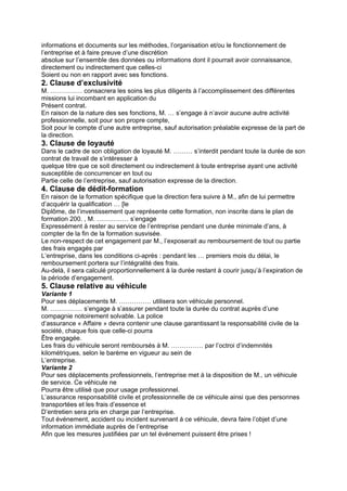 informations et documents sur les méthodes, l’organisation et/ou le fonctionnement de
l’entreprise et à faire preuve d’une discrétion
absolue sur l’ensemble des données ou informations dont il pourrait avoir connaissance,
directement ou indirectement que celles-ci
Soient ou non en rapport avec ses fonctions.
2. Clause d’exclusivité
M. …………… consacrera les soins les plus diligents à l’accomplissement des différentes
missions lui incombant en application du
Présent contrat.
En raison de la nature des ses fonctions, M. … s’engage à n’avoir aucune autre activité
professionnelle, soit pour son propre compte,
Soit pour le compte d’une autre entreprise, sauf autorisation préalable expresse de la part de
la direction.
3. Clause de loyauté
Dans le cadre de son obligation de loyauté M. ……… s’interdit pendant toute la durée de son
contrat de travail de s’intéresser à
quelque titre que ce soit directement ou indirectement à toute entreprise ayant une activité
susceptible de concurrencer en tout ou
Partie celle de l’entreprise, sauf autorisation expresse de la direction.
4. Clause de dédit-formation
En raison de la formation spécifique que la direction fera suivre à M., afin de lui permettre
d’acquérir la qualification … [le
Diplôme, de l’investissement que représente cette formation, non inscrite dans le plan de
formation 200. , M. …………… s’engage
Expressément à rester au service de l’entreprise pendant une durée minimale d’ans, à
compter de la fin de la formation susvisée.
Le non-respect de cet engagement par M., l’exposerait au remboursement de tout ou partie
des frais engagés par
L’entreprise, dans les conditions ci-après : pendant les … premiers mois du délai, le
remboursement portera sur l’intégralité des frais.
Au-delà, il sera calculé proportionnellement à la durée restant à courir jusqu’à l’expiration de
la période d’engagement.
5. Clause relative au véhicule
Variante 1
Pour ses déplacements M. …………… utilisera son véhicule personnel.
M. …………… s’engage à s’assurer pendant toute la durée du contrat auprès d’une
compagnie notoirement solvable. La police
d’assurance « Affaire » devra contenir une clause garantissant la responsabilité civile de la
société, chaque fois que celle-ci pourra
Être engagée.
Les frais du véhicule seront remboursés à M. …………… par l’octroi d’indemnités
kilométriques, selon le barème en vigueur au sein de
L’entreprise.
Variante 2
Pour ses déplacements professionnels, l’entreprise met à la disposition de M., un véhicule
de service. Ce véhicule ne
Pourra être utilisé que pour usage professionnel.
L’assurance responsabilité civile et professionnelle de ce véhicule ainsi que des personnes
transportées et les frais d’essence et
D’entretien sera pris en charge par l’entreprise.
Tout événement, accident ou incident survenant à ce véhicule, devra faire l’objet d’une
information immédiate auprès de l’entreprise
Afin que les mesures justifiées par un tel événement puissent être prises !
 