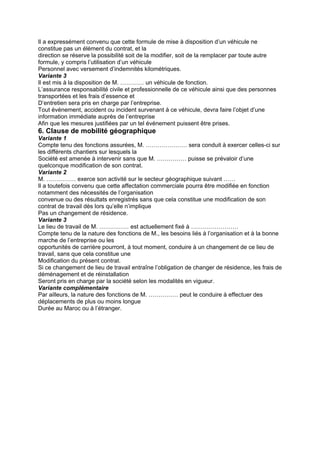 Il a expressément convenu que cette formule de mise à disposition d’un véhicule ne
constitue pas un élément du contrat, et la
direction se réserve la possibilité soit de la modifier, soit de la remplacer par toute autre
formule, y compris l’utilisation d’un véhicule
Personnel avec versement d’indemnités kilométriques.
Variante 3
Il est mis à la disposition de M. ………… un véhicule de fonction.
L’assurance responsabilité civile et professionnelle de ce véhicule ainsi que des personnes
transportées et les frais d’essence et
D’entretien sera pris en charge par l’entreprise.
Tout événement, accident ou incident survenant à ce véhicule, devra faire l’objet d’une
information immédiate auprès de l’entreprise
Afin que les mesures justifiées par un tel événement puissent être prises.
6. Clause de mobilité géographique
Variante 1
Compte tenu des fonctions assurées, M. ………………… sera conduit à exercer celles-ci sur
les différents chantiers sur lesquels la
Société est amenée à intervenir sans que M. …………… puisse se prévaloir d’une
quelconque modification de son contrat.
Variante 2
M. …………… exerce son activité sur le secteur géographique suivant ……
Il a toutefois convenu que cette affectation commerciale pourra être modifiée en fonction
notamment des nécessités de l’organisation
convenue ou des résultats enregistrés sans que cela constitue une modification de son
contrat de travail dès lors qu’elle n’implique
Pas un changement de résidence.
Variante 3
Le lieu de travail de M. …………… est actuellement fixé à ……………………
Compte tenu de la nature des fonctions de M., les besoins liés à l’organisation et à la bonne
marche de l’entreprise ou les
opportunités de carrière pourront, à tout moment, conduire à un changement de ce lieu de
travail, sans que cela constitue une
Modification du présent contrat.
Si ce changement de lieu de travail entraîne l’obligation de changer de résidence, les frais de
déménagement et de réinstallation
Seront pris en charge par la société selon les modalités en vigueur.
Variante complémentaire
Par ailleurs, la nature des fonctions de M. …………… peut le conduire à effectuer des
déplacements de plus ou moins longue
Durée au Maroc ou à l’étranger.
 