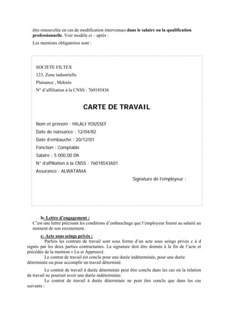 être renouvelée en cas de modification intervenues dans le salaire ou la qualification
professionnelle. Voir modèle ci – après :
Les mentions obligatoires sont :
SOCIETE FILTEX
123, Zone industrielle
Plaisance , Meknès
N° d’affiliation à la CNSS : 760185436
CARTE DE TRAVAIL
Nom et prénom : HILALI YOUSSEF
Date de naissance : 12/04/82
Date d’embauche : 20/12/01
Fonction : Comptable
Salaire : 5 000,00 Dh
N° d’affiliation à la CNSS : 76018543601
Assurance : ALWATANIA
Signature de l’employeur :
b- Lettre d’engagement :
C’est une lettre précisant les conditions d’embauchage que l’employeur fourni au salarié au
moment de son recrutement.
c- Acte sous seings privés :
Parfois les contrats de travail sont sous forme d’un acte sous seings privés c à d
signés par les deux parties contractantes. La signature doit être donnée à la fin de l’acte et
précédée de la mention « Lu et Approuvé.
Le contrat de travail est conclu pour une durée indéterminée, pour une durée
déterminée ou pour accomplir un travail déterminé.
Le contrat de travail à durée déterminée peut être conclu dans les cas où la relation
de travail ne pourrait avoir une durée indéterminée.
Le contrat de travail à durée déterminée ne peut être conclu que dans les cas
suivants :
 