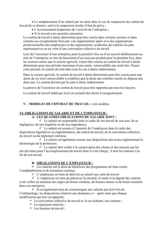 • Le remplacement d’un salarié par un autre dans le cas de suspension du contrat de
travail de ce dernier, sauf si la suspension résulte d’état de grève ;
• L’accroissement temporaire de l’activité de l’entreprise ;
• Si le travail a un caractère saisonnier.
Le contrat de travail à durée déterminée peut être conclu dans certains secteurs et dans
certains cas exceptionnels fixés par voie réglementaire après avis des organisations
professionnelles des employeurs et des organisations syndicales des salariés les plus
représentatives ou en vertu d’une convention collective de travail.
Lors de l’ouverture d’une entreprise pour la première fois ou d’un nouvel établissement au
sein de l’entreprise ou lors du lancement d’un nouveau produit pour la première fois, dans
les secteurs autres que le secteur agricole, il peut être conclu un contrat de travail à durée
déterminée pour une période maximum d’une année renouvelable une seule fois. Passer
cette période, le contrat devient dans tous les cas à durée indéterminée.
Dans le secteur agricole, le contrat de travail à durée déterminée peut être conclu pour une
durée de six mois renouvelable à condition que la durée des contrats conclu ne dépasse pas
deux ans. Le contrat devient par la suite à durée indéterminée.
La preuve de l’existence du contrat de travail peut être rapportée par tous les moyens.
Le contrat de travail établi par écrit est exonéré des droits d’enregistrement.
V – MODELES DE CONTRAT DE TRAVAIL : voir modèles
VI- OBLIGATIONS DU SALARIE ET DE L’EMPLOYEUR :
A- LES QUATRES OBLIGATIONS DU SALARIE SONT :
Le salarié est responsable dans le cadre de son travail de son acte, de sa
négligence, de son impéritie ou de son imprudence.
Le salarié est soumis à l’autorité de l’employeur dans le cadre des
dispositions législatives ou réglementaires, du contrat de travail, de la convention collective
du travail ou du règlement intérieur.
Le salarié est également soumis aux dispositions des textes réglementant la
déontologie de la profession.
Le salarié doit veiller à la conservation des choses et des moyens qui lui
ont été remis pour l’accomplissement du travail dont il a été chargé ; il doit les restituer à la
fin de son travail.
B- OBLIGATIONS DE L’EMPLOYEUR :
Les salariés ont le droit de bénéficier des programmes de lutte contre
l’analphabétisme et de formation continue.
L’employeur est tenu de délivrer au salarié une carte de travail.
L’employeur est tenu de préserver la sécurité, la santé et la dignité des salariés
et de veiller au maintien des règles de bonne conduite, de bonnes mœurs et de bonne moralité
dans son entreprise.
Il est également tenu de communiquer aux salariés par écrit lors de
l’embauchage, les dispositions relatives aux domaines ci – après ainsi que chaque
modification qui leur est apportée.
La convention collective de travail et, le cas échéant, son contenu ;
Le règlement intérieur ;
Les horaires de travail ;
 