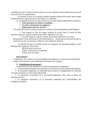 travailleur est suivi et observé tant du point de vue de la qualité et de la quantité de son travail
et de celui de son comportement.
La période d’essai est la période pendant laquelle chacune des parties peut rompre
volontairement le contrat de travail sans préavis ni indemnité.
a) La période d’essai en ce qui concerne les contrats à durée indéterminée est fixée à :
Trois mois pour les cadres et assimilés ;
Un mois et demi pour les employés ;
Quinze jours pour les ouvriers.
b) La période d’essai en ce qui concerne les contrats à durée déterminée ne peut dépasser :
Une journée au titre de chaque semaine de travail dans la limite de deux
semaines lorsqu’il s’agit de contrats d’une durée inférieure à six mois ;
Un mois lorsqu’il s’agit de contrats d’une durée supérieure à six mois.
Des périodes d’essai inférieures à celle mentionnées ci – dessus peuvent être prévues par le
contrat de travail, la convention collective ou le règlement intérieur.
La période d’essai est variable suivant les catégories du personnel employé et des
habitudes des entreprises. Elle est de :
15 Jours pour les ouvriers
1 Mois et demi pour les employés
3 Mois pour les cadres
REMARQUE :
L’employeur, ni le salarié ne sont liés pendant cette période. Le contrat de travail peut être
rompu à tout moment et sans indemnité, par chacune des 2 parties.
5- Classification du personnel :
Le personnel de toute entreprise est classé en permanent et temporaire :
Le personnel permanent est recruté pour une période de travail à durée indéterminée.
Le personnel temporaire est embauché pour assurer un remplacement ou effectuer
un travail saisonnier ou d’une durée déterminée.
Le personnel occasionnel est le personnel temporaire, mais, dans la durée est
inférieure à un an ;
Le personnel intérimaire est le personnel embauché par l’intermédiaire des
entreprises d’emploi.
 