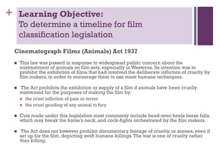 +

Learning Objective:
To determine a timeline for film
classification legislation
Cinematograph Films (Animals) Act 1937


This law was passed in response to widespread public concern about the
mistreatment of animals on film sets, especially in Westerns. Its intention was to
prohibit the exhibition of films that had involved the deliberate infliction of cruelty by
film makers, in order to encourage them to use more humane techniques.



The Act prohibits the exhibition or supply of a film if animals have been cruelly
mistreated for the purposes of making the film by:



the cruel infliction of pain or terror
the cruel goading of any animal to fury



Cuts made under this legislation most commonly include head-over-heels horse falls,
which may break the horse’s neck, and cock-fights orchestrated by the film makers.



The Act does not however prohibit documentary footage of cruelty, or scenes, even if
set up for the film, depicting swift humane killings. The test is one of cruelty rather
than killing.

 