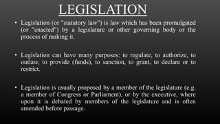 LEGISLATION
• Legislation (or "statutory law") is law which has been promulgated
(or "enacted") by a legislature or other governing body or the
process of making it.
• Legislation can have many purposes: to regulate, to authorize, to
outlaw, to provide (funds), to sanction, to grant, to declare or to
restrict.
• Legislation is usually proposed by a member of the legislature (e.g.
a member of Congress or Parliament), or by the executive, where
upon it is debated by members of the legislature and is often
amended before passage.
 