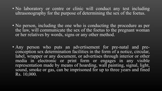 • No laboratory or centre or clinic will conduct any test including
ultrasonography for the purpose of determining the sex of the foetus.
• No person, including the one who is conducting the procedure as per
the law, will communicate the sex of the foetus to the pregnant woman
or her relatives by words, signs or any other method.
• Any person who puts an advertisement for pre-natal and pre-
conception sex determination facilities in the form of a notice, circular,
label, wrapper or any document, or advertises through interior or other
media in electronic or print form or engages in any visible
representation made by means of hoarding, wall painting, signal, light,
sound, smoke or gas, can be imprisoned for up to three years and fined
Rs. 10,000.
 