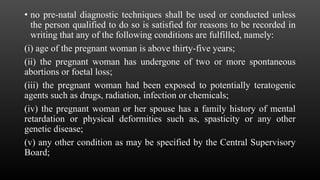 • no pre-natal diagnostic techniques shall be used or conducted unless
the person qualified to do so is satisfied for reasons to be recorded in
writing that any of the following conditions are fulfilled, namely:
(i) age of the pregnant woman is above thirty-five years;
(ii) the pregnant woman has undergone of two or more spontaneous
abortions or foetal loss;
(iii) the pregnant woman had been exposed to potentially teratogenic
agents such as drugs, radiation, infection or chemicals;
(iv) the pregnant woman or her spouse has a family history of mental
retardation or physical deformities such as, spasticity or any other
genetic disease;
(v) any other condition as may be specified by the Central Supervisory
Board;
 