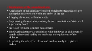 Implications of the amendment are:-
• Amendment of the act mainly covered bringing the technique of pre
conception sex selection within the ambit of the act
• Bringing ultrasound within its ambit
• Empowering the central supervisory board, constitution of state level
supervisory board
• Provision for more stringent punishments
• Empowering appropriate authorities with the power of civil court for
search, seizure and sealing the machines and equipments of the
violators
• Regulating the sale of the ultrasound machines only to registered
bodies.
 