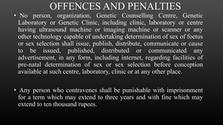 OFFENCES AND PENALTIES
• No person, organization, Genetic Counselling Centre, Genetic
Laboratory or Genetic Clinic, including clinic, laboratory or centre
having ultrasound machine or imaging machine or scanner or any
other technology capable of undertaking determination of sex of foetus
or sex selection shall issue, publish, distribute, communicate or cause
to be issued, published, distributed or communicated any
advertisement, in any form, including internet, regarding facilities of
pre-natal determination of sex or sex selection before conception
available at such centre, laboratory, clinic or at any other place.
• Any person who contravenes shall be punishable with imprisonment
for a term which may extend to three years and with fine which may
extend to ten thousand rupees.
 
