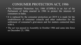 CONSUMER PROTECTION ACT, 1986
• The Consumer Protection Act, 1986 (COPRA) is an Act of the
Parliament of India enacted in 1986 to protect the interests of
consumers in India.
• It is replaced by the consumer protection act 2019 it is made for the
establishment of consumer councils and other authorities for the
settlement of consumer's grievances and for matters connected there
with it.
• The act was passed in Assembly in October 1986 and came into force
on December 25, 1986.
 