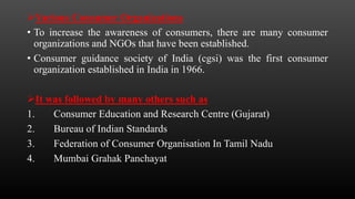 Various Consumer Organizations
• To increase the awareness of consumers, there are many consumer
organizations and NGOs that have been established.
• Consumer guidance society of India (cgsi) was the first consumer
organization established in India in 1966.
It was followed by many others such as
1. Consumer Education and Research Centre (Gujarat)
2. Bureau of Indian Standards
3. Federation of Consumer Organisation In Tamil Nadu
4. Mumbai Grahak Panchayat
 
