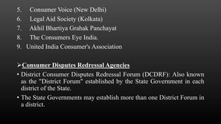 5. Consumer Voice (New Delhi)
6. Legal Aid Society (Kolkata)
7. Akhil Bhartiya Grahak Panchayat
8. The Consumers Eye India.
9. United India Consumer's Association
Consumer Disputes Redressal Agencies
• District Consumer Disputes Redressal Forum (DCDRF): Also known
as the "District Forum" established by the State Government in each
district of the State.
• The State Governments may establish more than one District Forum in
a district.
 