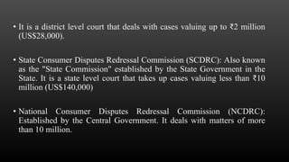 • It is a district level court that deals with cases valuing up to ₹2 million
(US$28,000).
• State Consumer Disputes Redressal Commission (SCDRC): Also known
as the "State Commission" established by the State Government in the
State. It is a state level court that takes up cases valuing less than ₹10
million (US$140,000)
• National Consumer Disputes Redressal Commission (NCDRC):
Established by the Central Government. It deals with matters of more
than 10 million.
 