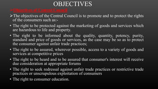 OBJECTIVES
Objectives of Central Council
The objectives of the Central Council is to promote and to protect the rights
of the consumers such as:-
• The right to be protected against the marketing of goods and services which
are hazardous to life and property.
• The right to be informed about the quality, quantity, potency, purity,
standard and price of goods or services, as the case may be so as to protect
the consumer against unfair trade practices;
• The right to be assured, wherever possible, access to a variety of goods and
services at competitive prices
• The right to be heard and to be assured that consumer's interest will receive
due consideration at appropriate forums
• The right to seek redressal against unfair trade practices or restrictive trade
practices or unscrupulous exploitation of consumers
• The right to consumer education.
 