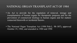 NATIONAL ORGAN TRANSPLANT ACT OF 1984
• An Act to provide for the regulation of removal, storage and
transplantation of human organs for therapeutic purposes and for the
prevention of commercial dealings in human organs and for matters
connected therewith or incidental thereto.
• The National Organ Transplant Act (1984 Pub.L. 98–507), approved
October 19, 1984, and amended in 1988 and 1990
 