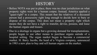 HISTORY
• Before NOTA was put in place, there was no clear jurisdiction on what
property rights were for a human corpse. Instead, America applied a
"quasi-right" to a corpse. This meant that the relatives of a deceased
person had a possessory right long enough to decide how to bury or
dispose of the corpse. This does not mean a property right which
means they do not have a right to transfer, devise, possess, and lease
the human organs and tissues.
• Due to a shortage in organs but a growing demand for transplantations,
people began to use other means to purchase organs outside of a
hospital setting. The organ market began to become a commercial
market. H. Barry Jacobs, the head of a Virginia company, announced
in 1983 a new plan to buy and sell human organs on the market.
 