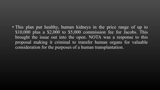• This plan put healthy, human kidneys in the price range of up to
$10,000 plus a $2,000 to $5,000 commission fee for Jacobs. This
brought the issue out into the open. NOTA was a response to this
proposal making it criminal to transfer human organs for valuable
consideration for the purposes of a human transplantation.
 