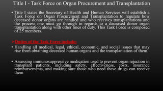 Title I - Task Force on Organ Procurement and Transplantation
• Title I states the Secretary of Health and Human Services will establish a
Task Force on Organ Procurement and Transplantation to regulate how
deceased donor organs are handled and who receives transplantations and
the process one must go through in regards to a deceased donor organ
transplantation along with other lines of duty. This Task Force is composed
of 25 members.
Duties of the Task Force include:
• Handling all medical, legal, ethical, economic, and social issues that may
rise from obtaining deceased human organs and the transplantation of them.
• Assessing immunosuppressive medication used to prevent organ rejection in
transplant patients, including safety, effectiveness, costs, insurance
reimbursements, and making sure those who need these drugs can receive
them
 