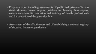 • Prepare a report including assessments of public and private efforts to
obtain deceased human organs, problems in obtaining these organs,
recommendations for education and training of health professionals
and for education of the general public
• Assessment of the effectiveness and of establishing a national registry
of deceased human organ donors
 