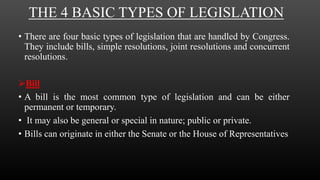 THE 4 BASIC TYPES OF LEGISLATION
• There are four basic types of legislation that are handled by Congress.
They include bills, simple resolutions, joint resolutions and concurrent
resolutions.
Bill
• A bill is the most common type of legislation and can be either
permanent or temporary.
• It may also be general or special in nature; public or private.
• Bills can originate in either the Senate or the House of Representatives
 