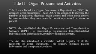 Title II - Organ Procurement Activities
• Title II established the Organ Procurement Organizations (OPO) for
deceased organ transplants. These OPO's are designed to increase the
number of registered deceased organ donors and when those donors
become available, they coordinate the donation process from donor to
patient.
• NOTA also established the Organ Procurement and Transplantation
Network (OPTN), a membership organization transplant-related
individuals and organizations, primarily transplant centers.
• The Act also introduced a scientific Federal Registry of all the
recipients of organ transplants. This registry includes patient
information and transplant procedures.
 