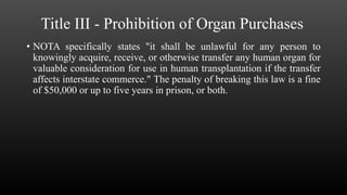 Title III - Prohibition of Organ Purchases
• NOTA specifically states "it shall be unlawful for any person to
knowingly acquire, receive, or otherwise transfer any human organ for
valuable consideration for use in human transplantation if the transfer
affects interstate commerce." The penalty of breaking this law is a fine
of $50,000 or up to five years in prison, or both.
 