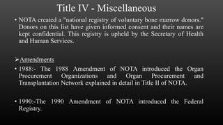 Title IV - Miscellaneous
• NOTA created a "national registry of voluntary bone marrow donors."
Donors on this list have given informed consent and their names are
kept confidential. This registry is upheld by the Secretary of Health
and Human Services.
Amendments
• 1988:- The 1988 Amendment of NOTA introduced the Organ
Procurement Organizations and Organ Procurement and
Transplantation Network explained in detail in Title II of NOTA.
• 1990:-The 1990 Amendment of NOTA introduced the Federal
Registry.
 
