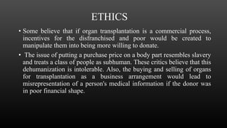 ETHICS
• Some believe that if organ transplantation is a commercial process,
incentives for the disfranchised and poor would be created to
manipulate them into being more willing to donate.
• The issue of putting a purchase price on a body part resembles slavery
and treats a class of people as subhuman. These critics believe that this
dehumanization is intolerable. Also, the buying and selling of organs
for transplantation as a business arrangement would lead to
misrepresentation of a person's medical information if the donor was
in poor financial shape.
 