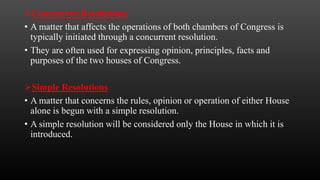 Concurrent Resolutions
• A matter that affects the operations of both chambers of Congress is
typically initiated through a concurrent resolution.
• They are often used for expressing opinion, principles, facts and
purposes of the two houses of Congress.
Simple Resolutions
• A matter that concerns the rules, opinion or operation of either House
alone is begun with a simple resolution.
• A simple resolution will be considered only the House in which it is
introduced.
 