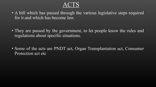 ACTS
• A bill which has passed through the various legislative steps required
for it and which has become law.
• They are passed by the government, to let people know the rules and
regulations about specific situations.
• Some of the acts are PNDT act, Organ Transplantation act, Consumer
Protection act etc
 