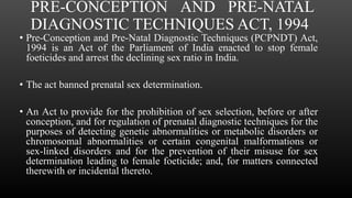 PRE-CONCEPTION AND PRE-NATAL
DIAGNOSTIC TECHNIQUES ACT, 1994
• Pre-Conception and Pre-Natal Diagnostic Techniques (PCPNDT) Act,
1994 is an Act of the Parliament of India enacted to stop female
foeticides and arrest the declining sex ratio in India.
• The act banned prenatal sex determination.
• An Act to provide for the prohibition of sex selection, before or after
conception, and for regulation of prenatal diagnostic techniques for the
purposes of detecting genetic abnormalities or metabolic disorders or
chromosomal abnormalities or certain congenital malformations or
sex-linked disorders and for the prevention of their misuse for sex
determination leading to female foeticide; and, for matters connected
therewith or incidental thereto.
 