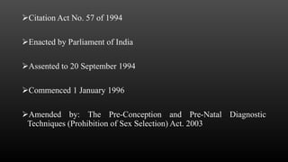 Citation Act No. 57 of 1994
Enacted by Parliament of India
Assented to 20 September 1994
Commenced 1 January 1996
Amended by: The Pre-Conception and Pre-Natal Diagnostic
Techniques (Prohibition of Sex Selection) Act. 2003
 