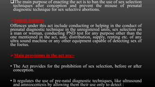The main purpose of enacting the act is to ban the use of sex selection
techniques after conception and prevent the misuse of prenatal
diagnostic technique for sex selective abortions.
Salient features
Offences under this act include conducting or helping in the conduct of
prenatal diagnostic technique in the unregistered units, sex selection on
a man or woman, conducting PND test for any purpose other than the
one mentioned in the act, sale, distribution, supply, renting etc. of any
ultra sound machine or any other equipment capable of detecting sex of
the foetus.
Main provisions in the act are:-
• The Act provides for the prohibition of sex selection, before or after
conception.
• It regulates the use of pre-natal diagnostic techniques, like ultrasound
and amniocentesis by allowing them their use only to detect :
 